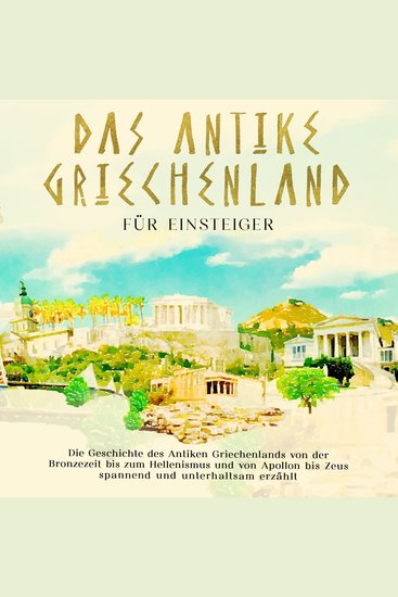 Das antike Griechenland für Einsteiger: Die Geschichte des Antiken Griechenlands von der Bronzezeit bis zum Hellenismus und von Apollon bis Zeus spannend und unterhaltsam erzählt - cover