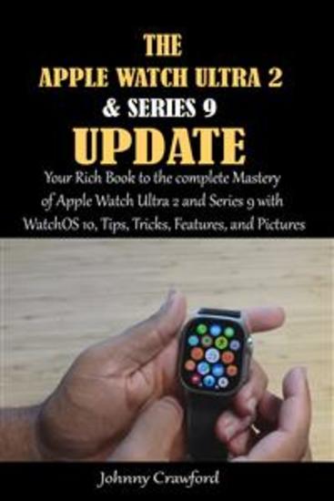 The Apple Watch Ultra 2 And Series 9 Update - Your Rich Book to the complete Mastery of Apple Watch Ultra 2 and Series 9 with WatchOS 10 Tips Tricks Features and Pictures - cover