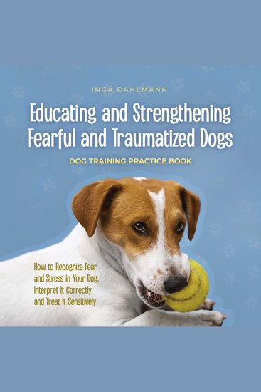 Educating and Strengthening Fearful and Traumatized Dogs: - Dog Training Practice Book - How to Recognize Fear and Stress in Your Dog Interpret It Correctly and Treat It Sensitively - cover