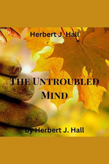Herbert J Hall: The Untroubled Mind - How to stop the whirling spinning wheel inside our heads? How to calm our racing thoughts and reach a truly untroubled mind? - cover