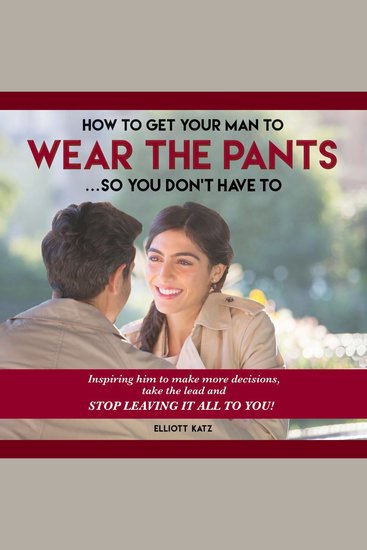 How to Get Your Man to Wear the Pants So You Don't Have To - Inspiring him to make more decisions take the lead and STOP LEAVING IT ALL TO YOU! - cover