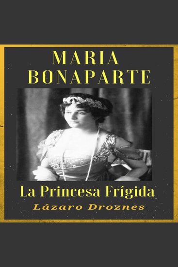 MARIA BONAPARTE La princesa frígida - Historia de la relación entre Sigmund Freud y María Bonaparte sobrina nieta de Napoleón que se acercó al creador del sicoanálisis para curarse de su anorgasmia - cover
