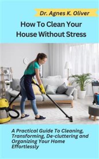 How to Clean Your House without Stress - A Practical Guide to Cleaning Transforming De-cluttering and Organizing Your Home Effortlessly - cover