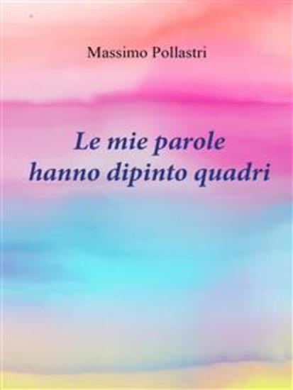 Le mie parole hanno dipinto quadri - "Dal cuore alla mente un viaggio tra le sfumature dell'anima con Massimo Pollastri" - cover