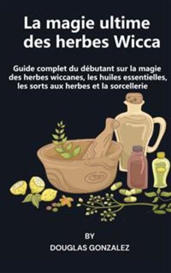 La magie ultime des herbes Wicca - Guide complet du débutant sur la magie des herbes wiccanes les huiles essentielles les sorts aux herbes et la sorcellerie - cover