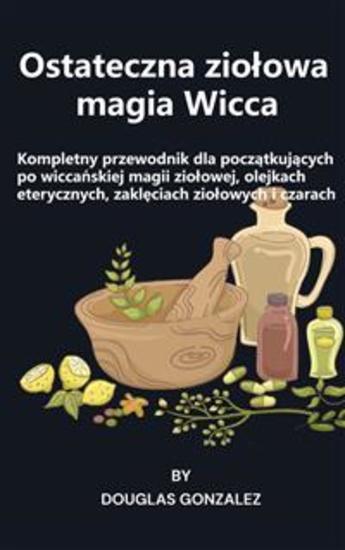 Ostateczna ziołowa magia Wicca - Kompletny przewodnik dla początkujących po wiccańskiej magii ziołowej olejkach eterycznych zaklęciach ziołowych i czarach - cover