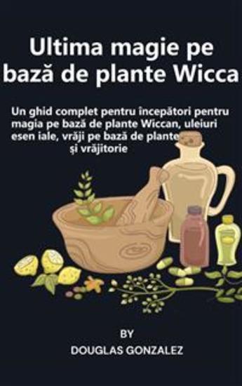 Ultima magie pe bază de plante Wicca - Un ghid complet pentru începători pentru magia pe bază de plante Wiccan uleiuri esențiale vrăji pe bază de plante și vrăjitorie - cover