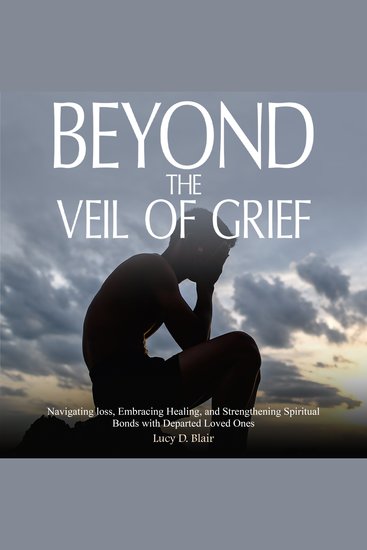 BEYOND THE VEIL OF GRIEF - Navigating Loss Embracing Healing and Strengthening Spiritual Bonds with Departed Loved Ones - cover