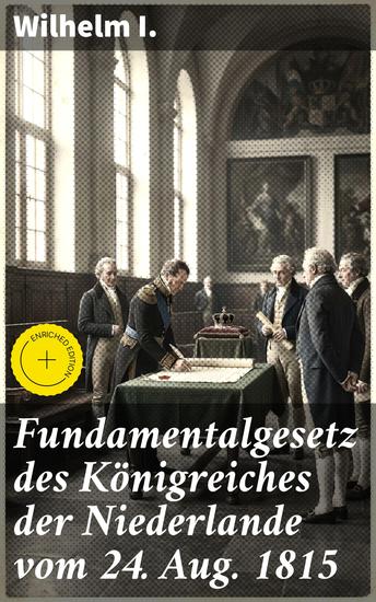 Fundamentalgesetz des Königreiches der Niederlande vom 24 Aug 1815 - Bereicherte Ausgabe Das Vermächtnis eines Königs: Die Verfassung der Niederlande von 1815 enthüllt - cover
