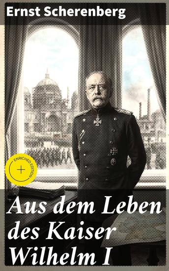 Aus dem Leben des Kaiser Wilhelm I - Bereicherte Ausgabe Ein tiefer Einblick in das Leben des deutschen Kaisers - cover
