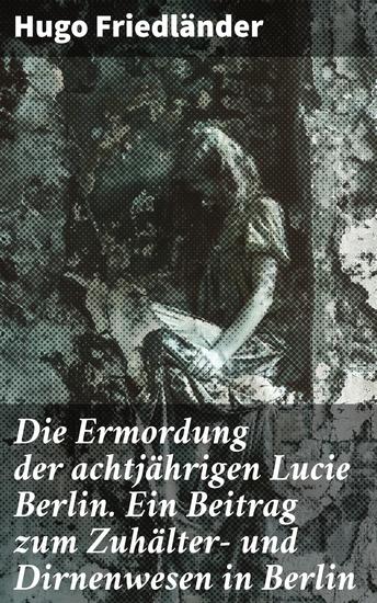 Die Ermordung der achtjährigen Lucie Berlin Ein Beitrag zum Zuhälter- und Dirnenwesen in Berlin - Die dunklen Ecken der Berliner Gesellschaft enthüllt - cover