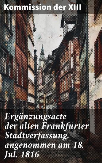 Ergänzungsacte der alten Frankfurter Stadtverfassung angenommen am 18 Jul 1816 - Politische Entwicklung und Verfassungsänderungen im Frankfurt des 19 Jahrhunderts - cover