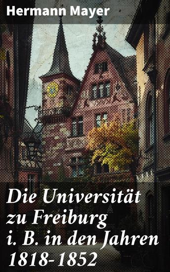 Die Universität zu Freiburg i B in den Jahren 1818–1852 - Einblick in die Hochschulgeschichte der Universität Freiburg im 19 Jahrhundert - cover
