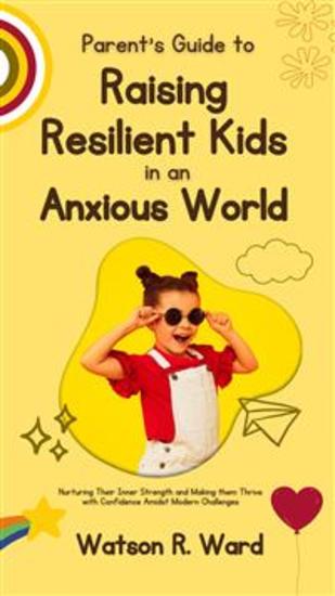 Parent’s Guide to Raising Resilient Kids in an Anxious World - Nurturing Their Inner Strength and Making them Thrive with Confidence Amidst Modern Challenges - cover