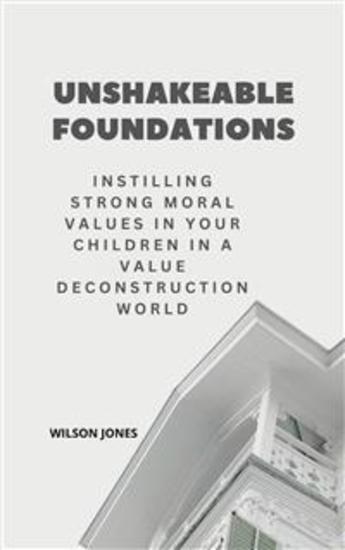 Unshakeable Foundations - Instilling Strong Moral Values in Your Children in a Value Deconstruction World - cover