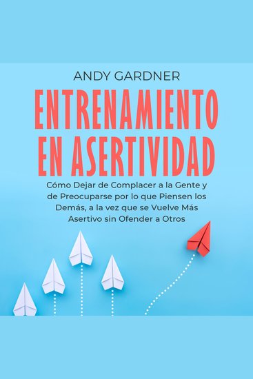 Entrenamiento en asertividad: Cómo dejar de complacer a la gente y de preocuparse por lo que piensen los demás a la vez que se vuelve más asertivo sin ofender a otros - cover