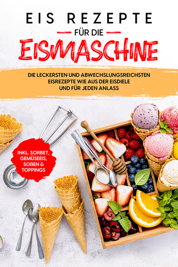 Eis Rezepte für die Eismaschine: Die leckersten und abwechslungsreichsten Eisrezepte wie aus der Eisdiele und für jeden Anlass - inkl Sorbet Gemüseeis Soßen & Toppings - cover