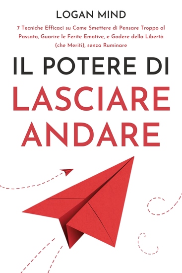 Il Potere di Lasciare Andare - 7 Tecniche Efficaci su Come Smettere di Pensare Troppo al Passato Guarire le Ferite Emotive e Godere della Libertà (che Meriti) senza Ruminare - cover