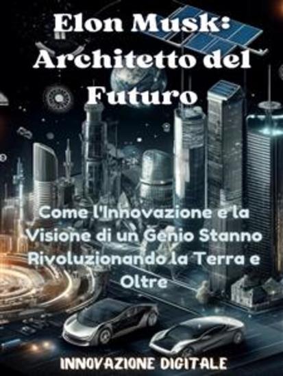 Elon Musk: Architetto del Futuro - Come l'Innovazione e la Visione di un Genio Stanno Rivoluzionando la Terra e Oltre - cover