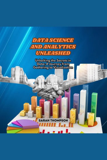 Data Science and Analytics Unleashed - Unlocking the Secrets in Data: A Journey from Gathering to Visualization - cover