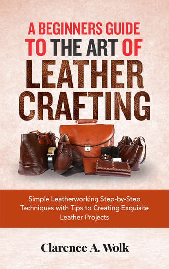 A Beginners Guide to the Art of Leather Crafting - Simple Leatherworking Step-by-Step Techniques with Tips to Creating Exquisite Leather Projects - cover