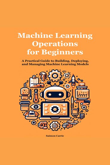 Machine Learning Operations for Beginners - A Practical Guide to Building Deploying and Managing Machine Learning Models - cover