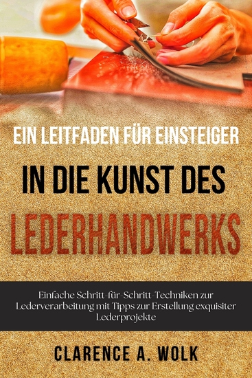 Ein Leitfaden für Einsteiger in die Kunst des Lederhandwerks - Einfache Schritt-für-Schritt-Techniken zur Lederverarbeitung mit Tipps zur Erstellung exquisiter Lederprojekte - cover