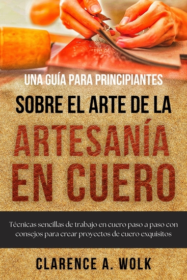 Una guía para principiantes sobre el arte de la artesanía en cuero - Técnicas sencillas de trabajo en cuero paso a paso con consejos para crear proyectos de cuero exquisitos - cover