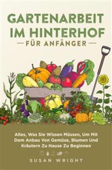 Gartenarbeit Im Hinterhof Für Anfänger - Alles Was Sie Wissen Müssen Um Mit Dem Anbau Von Gemüse Blumen Und Kräutern Zu Hause Zu Beginnen - cover
