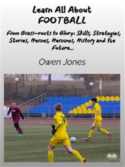 Learn All About FOOTBALL - From Grass-Roots To Glory: Skills Strategies Stories Heroes Heroines History And The Future - cover