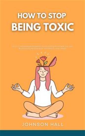 How to Stop Being Toxic - Let Go of Manipulative Behaviors Avoid Hurting the People You Love Build Healthy Relationships and Restore Inner Peace - cover
