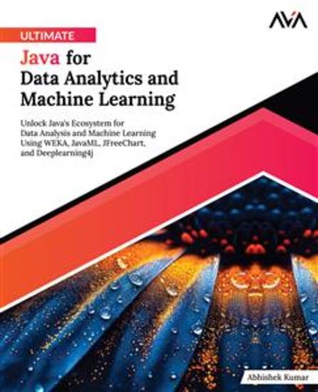 Ultimate Java for Data Analytics and Machine Learning - Unlock Java's Ecosystem for Data Analysis and Machine Learning Using WEKA JavaML JFreeChart and Deeplearning4j - cover