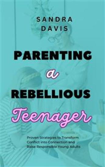 Parenting a Rebellious Teenager - Proven Strategies to Transform Conflict into Connection and Raise Responsible Young Adults - cover