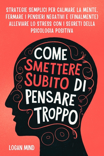 Come Smettere Subito di Pensare Troppo - Strategie Semplici per Calmare la Mente Fermare i Pensieri Negativi e (Finalmente) Alleviare lo Stress con i Segreti della Psicologia Positiva - cover