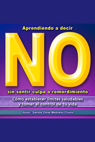 Aprendiendo a decir No sin sentir culpa o remordimiento - Cómo establecer límites saludables y tomar el control de tu vida - cover