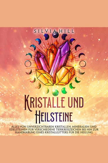 Kristalle und Heilsteine: Alles von unverzichtbaren Kristallen Mineralien und Edelsteinen für verschiedene Tierkreiszeichen bis hin zur Handhabung eines Kristallgitters für die Heilung - cover