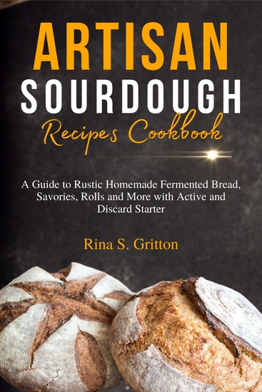 Artisan Sourdough Recipes Cookbook - A Guide to Rustic Homemade Fermented Bread Savories Rolls and More with Active and Discard Starter - cover