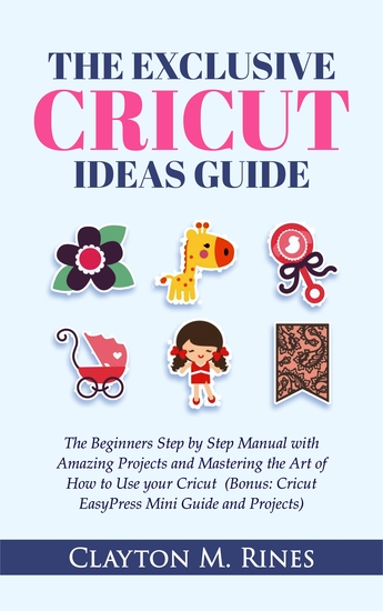 The Exclusive Cricut Project Ideas Guide - The Beginners Step by Step Manual with Amazing Projects and Mastering the Art of How to Use Cricut (Bonus: Cricut EasyPress Mini Guide and Projects) - cover