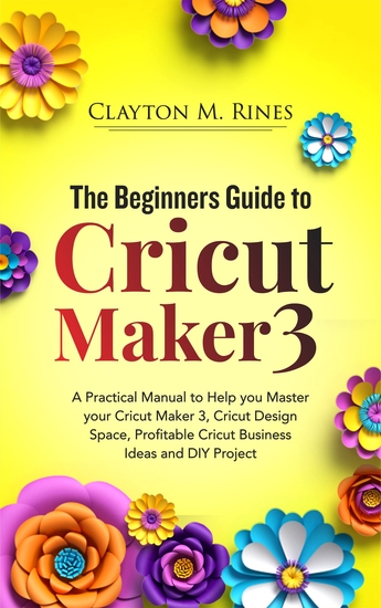 The Beginners Guide to Cricut Maker 3 - A Practical Manual to Help you Master your Cricut Maker 3 Cricut Design Space Profitable Cricut Business Ideas and DIY Projects - cover