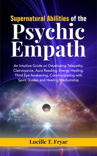 Supernatural Abilities of the Psychic Empath - An Intuitive Guide on Developing Telepathy Clairvoyance Aura Reading Energy Healing Third Eye Awakening Communicating with Spirit Guides and Healing Mediumship