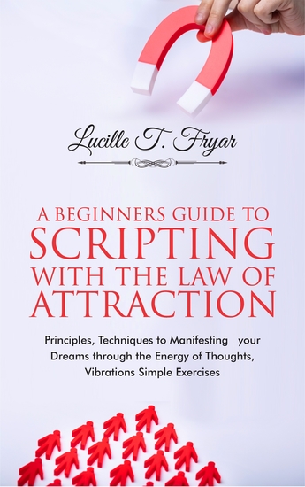 A Beginners Guide to Scripting with the Law of Attraction - Principles Techniques to Manifesting your Dreams through the Energy of Thoughts Vibrations and Simple Exercises - cover