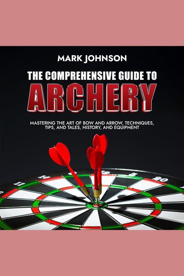 The Comprehensive Guide to Archery - Mastering the Art of Bow and Arrow Techniques Tips and Tales History and Equipment - cover