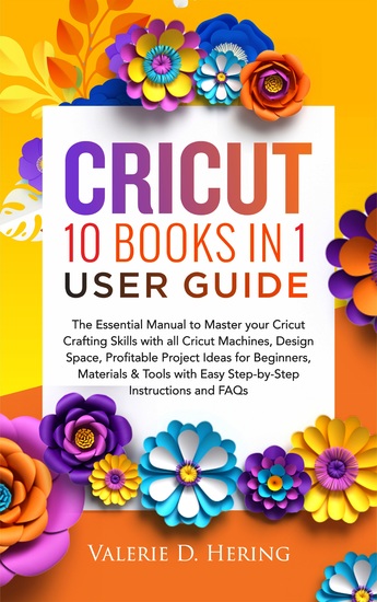 Cricut 10 Books in 1 User Guide - The Essential Guide to Master your Cricut Crafting Skills with all Cricut Machines Design Space Profitable Project Ideas for Beginners Materials & Tools with Easy Step-by-Step Instructions and FAQs - cover