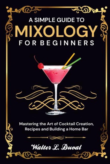 A Simple Guide to Mixology for Beginners - Mastering the Art of Cocktail Creation Recipes and Building a Home Bar - cover