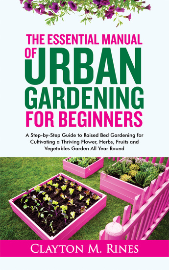 The Essential Manual of Urban Gardening for Beginners - A Step-by-Step Guide to Raised Bed Gardening for Cultivating a Thriving Flower Herbs Fruits and Vegetables Garden All Year Round - cover