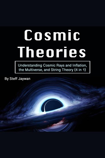 Cosmic Theories - Understanding Cosmic Rays and Inflation the Multiverse and String Theory (4 in 1) - cover