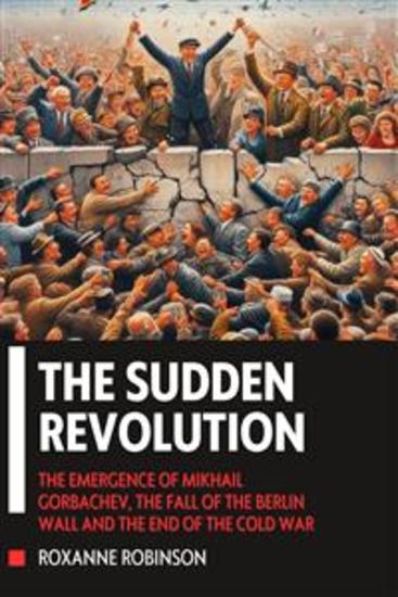 The Sudden Revolution: The Emergence of Mikhail Gorbachev the Fall of the Berlin Wall and the End of the Cold War - cover