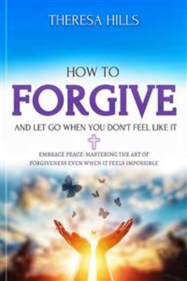 How to Forgive and Let Go When You Don't Feel Like It - Embrace Peace: Mastering the Art of Forgiveness Even When It Feels Impossible - cover