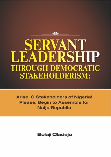 Servant Leadership Through Democratic Stakeholderism - Arise O Stakeholders of Nigeria! Please Begin to Assemble for Naija Republic - cover
