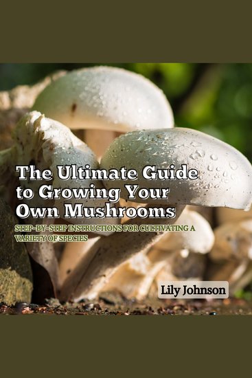 The Ultimate Guide to Growing Your Own Mushrooms - Step-by-Step Instructions for Cultivating a Variety of Species - cover